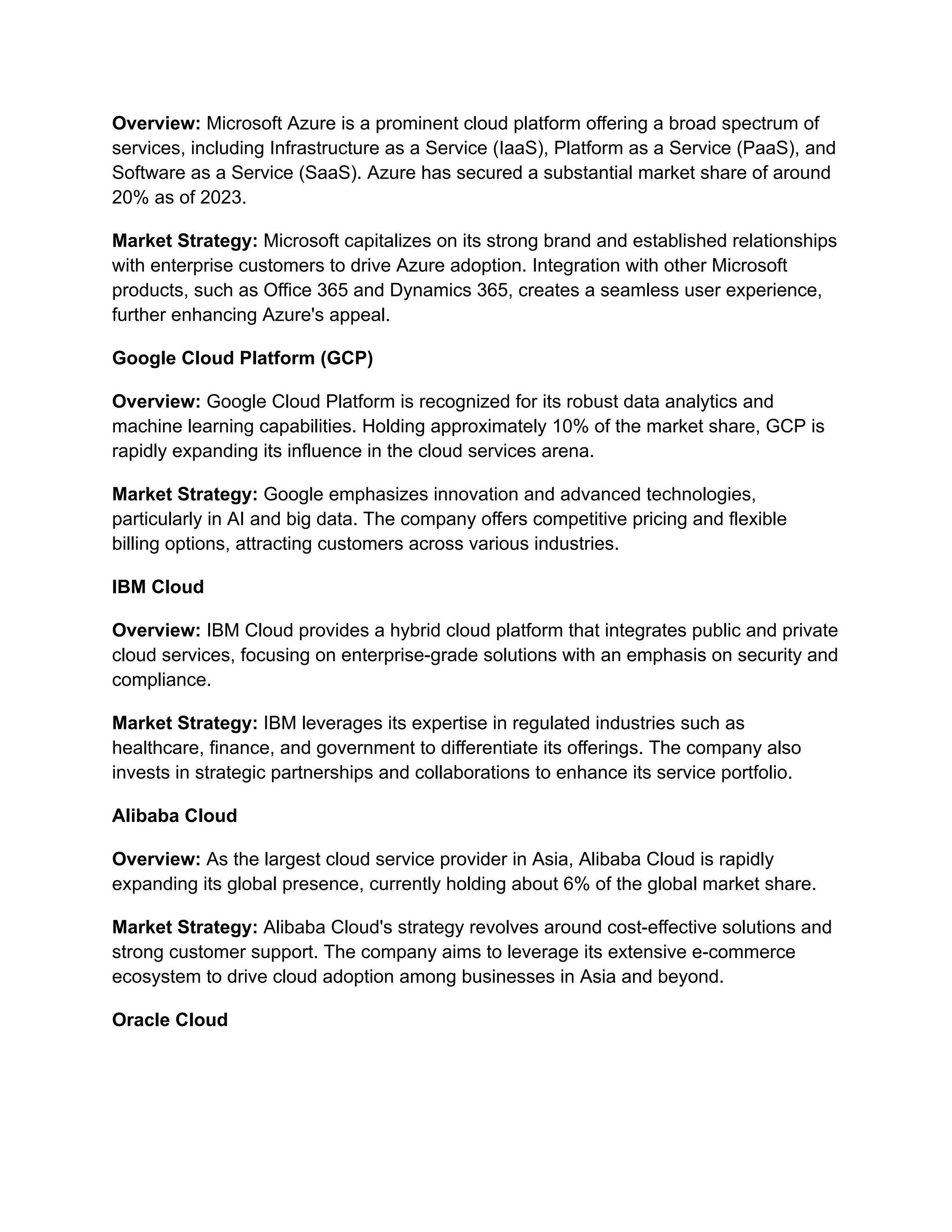 Overview: Microsoft Azure is a prominent cloud platform offering a broad spectrum of
services, including Infrastructure as a Service (IaaS), Platform as a Service (PaaS), and
Software as a Service (SaaS). Azure has secured a substantial market share of around
20% as of 2023.
Market Strategy: Microsoft capitalizes on its strong brand and established relationships
with enterprise customers to drive Azure adoption. Integration with other Microsoft
products, such as Office 365 and Dynamics 365, creates a seamless user experience,
further enhancing Azure's appeal.
Google Cloud Platform (GCP)
Overview: Google Cloud Platform is recognized for its robust data analytics and
machine learning capabilities. Holding approximately 10% of the market share, GCP is
rapidly expanding its influence in the cloud services arena.
Market Strategy: Google emphasizes innovation and advanced technologies,
particularly in AI and big data. The company offers competitive pricing and flexible
billing options, attracting customers across various industries.
IBM Cloud
Overview: IBM Cloud provides a hybrid cloud platform that integrates public and private
cloud services, focusing on enterprise-grade solutions with an emphasis on security and
compliance.
Market Strategy: IBM leverages its expertise in regulated industries such as
healthcare, finance, and government to differentiate its offerings. The company also
invests in strategic partnerships and collaborations to enhance its service portfolio.
Alibaba Cloud
Overview: As the largest cloud service provider in Asia, Alibaba Cloud is rapidly
expanding its global presence, currently holding about 6% of the global market share.
Market Strategy: Alibaba Cloud's strategy revolves around cost-effective solutions and
strong customer support. The company aims to leverage its extensive e-commerce
ecosystem to drive cloud adoption among businesses in Asia and beyond.
Oracle Cloud
 