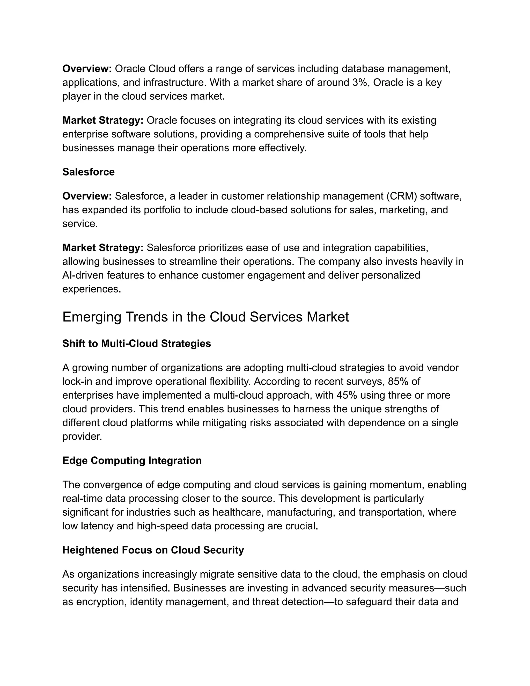 Overview: Oracle Cloud offers a range of services including database management,
applications, and infrastructure. With a market share of around 3%, Oracle is a key
player in the cloud services market.
Market Strategy: Oracle focuses on integrating its cloud services with its existing
enterprise software solutions, providing a comprehensive suite of tools that help
businesses manage their operations more effectively.
Salesforce
Overview: Salesforce, a leader in customer relationship management (CRM) software,
has expanded its portfolio to include cloud-based solutions for sales, marketing, and
service.
Market Strategy: Salesforce prioritizes ease of use and integration capabilities,
allowing businesses to streamline their operations. The company also invests heavily in
AI-driven features to enhance customer engagement and deliver personalized
experiences.
Emerging Trends in the Cloud Services Market
Shift to Multi-Cloud Strategies
A growing number of organizations are adopting multi-cloud strategies to avoid vendor
lock-in and improve operational flexibility. According to recent surveys, 85% of
enterprises have implemented a multi-cloud approach, with 45% using three or more
cloud providers. This trend enables businesses to harness the unique strengths of
different cloud platforms while mitigating risks associated with dependence on a single
provider.
Edge Computing Integration
The convergence of edge computing and cloud services is gaining momentum, enabling
real-time data processing closer to the source. This development is particularly
significant for industries such as healthcare, manufacturing, and transportation, where
low latency and high-speed data processing are crucial.
Heightened Focus on Cloud Security
As organizations increasingly migrate sensitive data to the cloud, the emphasis on cloud
security has intensified. Businesses are investing in advanced security measures—such
as encryption, identity management, and threat detection—to safeguard their data and
 