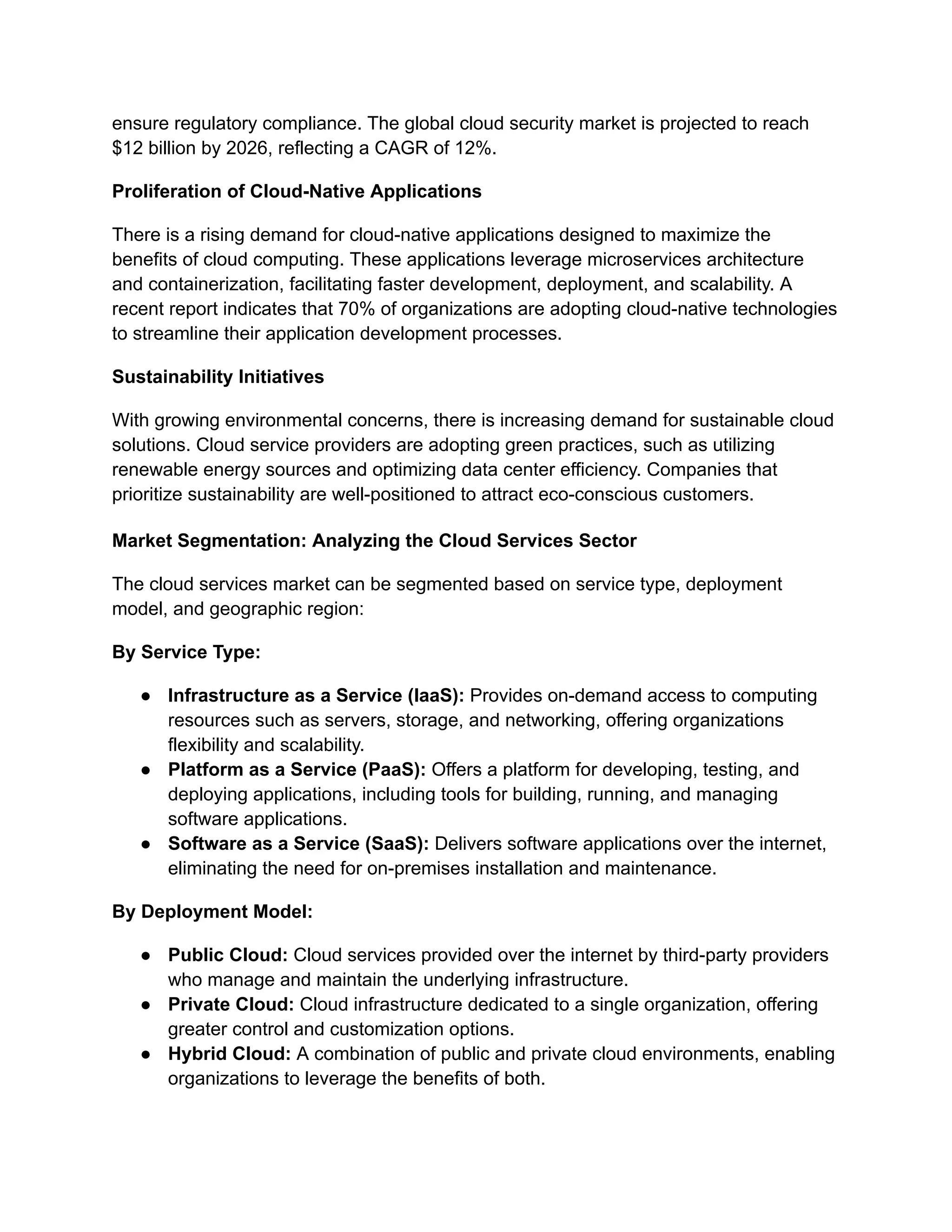 ensure regulatory compliance. The global cloud security market is projected to reach
$12 billion by 2026, reflecting a CAGR of 12%.
Proliferation of Cloud-Native Applications
There is a rising demand for cloud-native applications designed to maximize the
benefits of cloud computing. These applications leverage microservices architecture
and containerization, facilitating faster development, deployment, and scalability. A
recent report indicates that 70% of organizations are adopting cloud-native technologies
to streamline their application development processes.
Sustainability Initiatives
With growing environmental concerns, there is increasing demand for sustainable cloud
solutions. Cloud service providers are adopting green practices, such as utilizing
renewable energy sources and optimizing data center efficiency. Companies that
prioritize sustainability are well-positioned to attract eco-conscious customers.
Market Segmentation: Analyzing the Cloud Services Sector
The cloud services market can be segmented based on service type, deployment
model, and geographic region:
By Service Type:
● Infrastructure as a Service (IaaS): Provides on-demand access to computing
resources such as servers, storage, and networking, offering organizations
flexibility and scalability.
● Platform as a Service (PaaS): Offers a platform for developing, testing, and
deploying applications, including tools for building, running, and managing
software applications.
● Software as a Service (SaaS): Delivers software applications over the internet,
eliminating the need for on-premises installation and maintenance.
By Deployment Model:
● Public Cloud: Cloud services provided over the internet by third-party providers
who manage and maintain the underlying infrastructure.
● Private Cloud: Cloud infrastructure dedicated to a single organization, offering
greater control and customization options.
● Hybrid Cloud: A combination of public and private cloud environments, enabling
organizations to leverage the benefits of both.
 