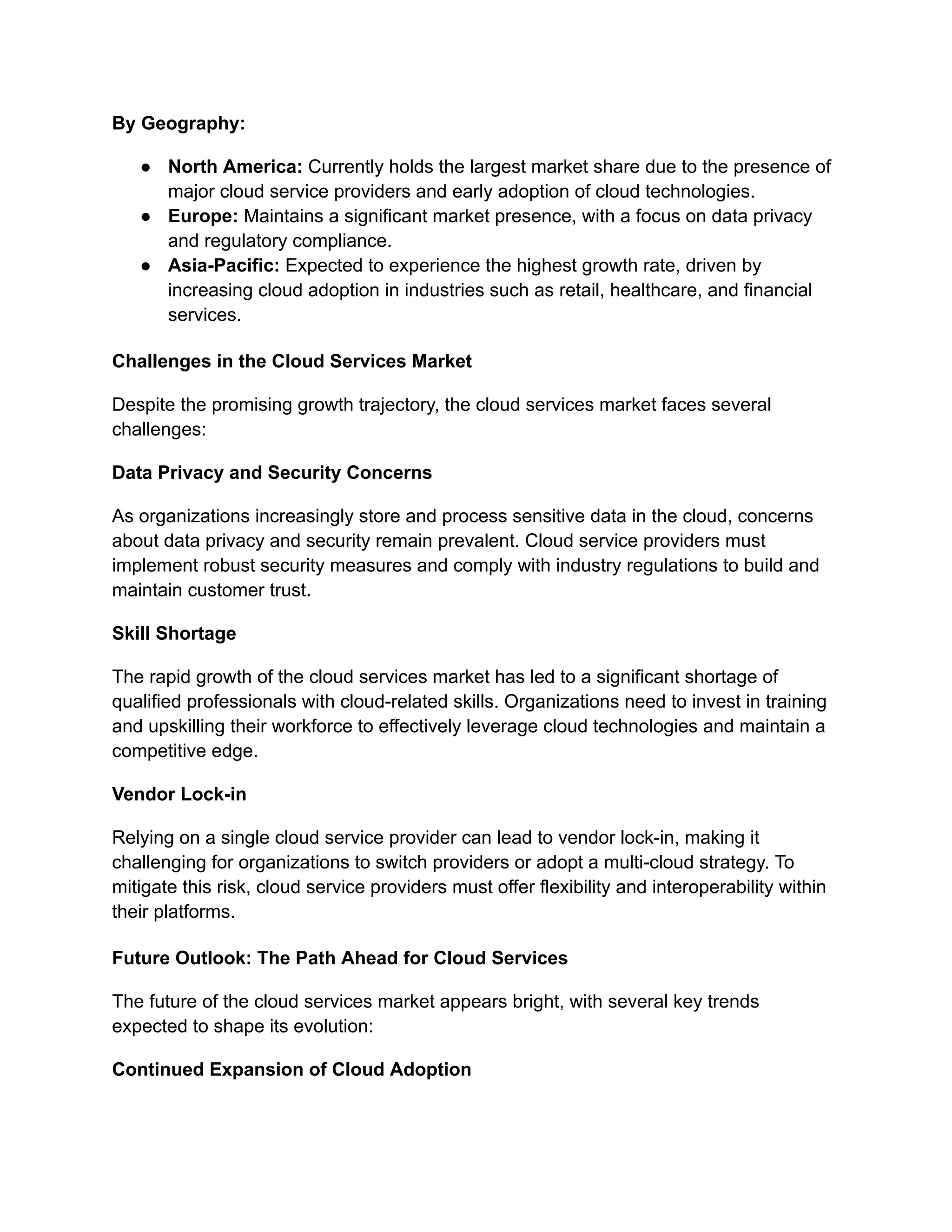 By Geography:
● North America: Currently holds the largest market share due to the presence of
major cloud service providers and early adoption of cloud technologies.
● Europe: Maintains a significant market presence, with a focus on data privacy
and regulatory compliance.
● Asia-Pacific: Expected to experience the highest growth rate, driven by
increasing cloud adoption in industries such as retail, healthcare, and financial
services.
Challenges in the Cloud Services Market
Despite the promising growth trajectory, the cloud services market faces several
challenges:
Data Privacy and Security Concerns
As organizations increasingly store and process sensitive data in the cloud, concerns
about data privacy and security remain prevalent. Cloud service providers must
implement robust security measures and comply with industry regulations to build and
maintain customer trust.
Skill Shortage
The rapid growth of the cloud services market has led to a significant shortage of
qualified professionals with cloud-related skills. Organizations need to invest in training
and upskilling their workforce to effectively leverage cloud technologies and maintain a
competitive edge.
Vendor Lock-in
Relying on a single cloud service provider can lead to vendor lock-in, making it
challenging for organizations to switch providers or adopt a multi-cloud strategy. To
mitigate this risk, cloud service providers must offer flexibility and interoperability within
their platforms.
Future Outlook: The Path Ahead for Cloud Services
The future of the cloud services market appears bright, with several key trends
expected to shape its evolution:
Continued Expansion of Cloud Adoption
 