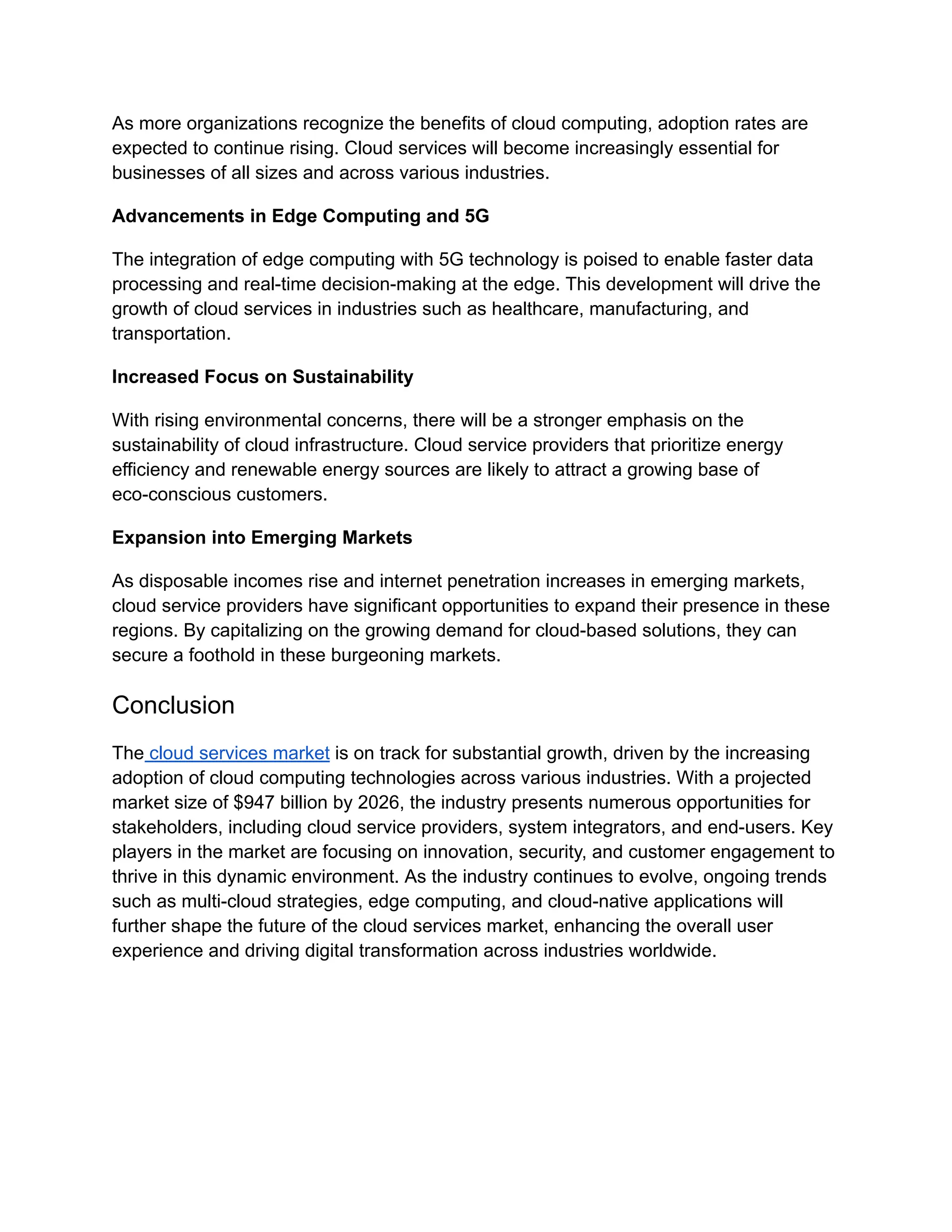 As more organizations recognize the benefits of cloud computing, adoption rates are
expected to continue rising. Cloud services will become increasingly essential for
businesses of all sizes and across various industries.
Advancements in Edge Computing and 5G
The integration of edge computing with 5G technology is poised to enable faster data
processing and real-time decision-making at the edge. This development will drive the
growth of cloud services in industries such as healthcare, manufacturing, and
transportation.
Increased Focus on Sustainability
With rising environmental concerns, there will be a stronger emphasis on the
sustainability of cloud infrastructure. Cloud service providers that prioritize energy
efficiency and renewable energy sources are likely to attract a growing base of
eco-conscious customers.
Expansion into Emerging Markets
As disposable incomes rise and internet penetration increases in emerging markets,
cloud service providers have significant opportunities to expand their presence in these
regions. By capitalizing on the growing demand for cloud-based solutions, they can
secure a foothold in these burgeoning markets.
Conclusion
The cloud services market is on track for substantial growth, driven by the increasing
adoption of cloud computing technologies across various industries. With a projected
market size of $947 billion by 2026, the industry presents numerous opportunities for
stakeholders, including cloud service providers, system integrators, and end-users. Key
players in the market are focusing on innovation, security, and customer engagement to
thrive in this dynamic environment. As the industry continues to evolve, ongoing trends
such as multi-cloud strategies, edge computing, and cloud-native applications will
further shape the future of the cloud services market, enhancing the overall user
experience and driving digital transformation across industries worldwide.
 