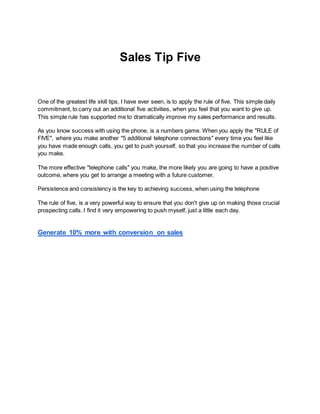Sales Tip Five
One of the greatest life skill tips, I have ever seen, is to apply the rule of five. This simple daily
commitment, to carry out an additional five activities, when you feel that you want to give up.
This simple rule has supported me to dramatically improve my sales performance and results.
As you know success with using the phone, is a numbers game. When you apply the "RULE of
FIVE", where you make another "5 additional telephone connections" every time you feel like
you have made enough calls, you get to push yourself, so that you increase the number of calls
you make.
The more effective "telephone calls" you make, the more likely you are going to have a positive
outcome, where you get to arrange a meeting with a future customer.
Persistence and consistency is the key to achieving success, when using the telephone
The rule of five, is a very powerful way to ensure that you don't give up on making those crucial
prospecting calls. I find it very empowering to push myself, just a little each day.
Generate 10% more with conversion on sales
 