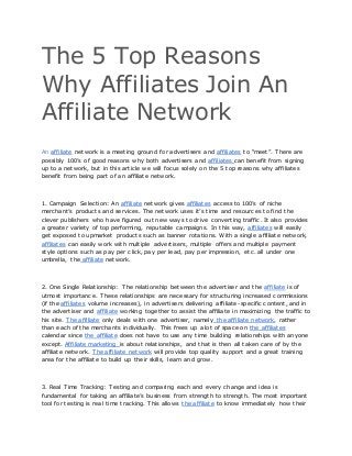 The 5 Top Reasons
Why Affiliates Join An
Affiliate Network
An affiliate network is a meeting ground for advertisers and affiliates to “meet”. There are
possibly 100’s of good reasons why both advertisers and affiliates can benefit from signing
up to a network, but in this article we will focus solely on the 5 top reasons why affiliates
benefit from being part of an affiliate network.
1. Campaign Selection: An affiliate network gives affiliates access to 100’s of niche
merchant’s products and services. The network uses it’s time and resources to find the
clever publishers who have figured out new ways to drive converting traffic. It also provides
a greater variety of top performing, reputable campaigns. In this way, affiliates will easily
get exposed to upmarket products such as banner rotations. With a single affiliate network,
affiliates can easily work with multiple advertisers, multiple offers and multiple payment
style options such as pay per click, pay per lead, pay per impression, etc. all under one
umbrella, the affiliate network.
2. One Single Relationship: The relationship between the advertiser and the affiliate is of
utmost importance. These relationships are necessary for structuring increased commissions
(if the affiliates volume increases), in advertisers delivering affiliate-specific content, and in
the advertiser and affiliate working together to assist the affiliate in maximizing the traffic to
his site. The affiliate only deals with one advertiser, namely the affiliate network, rather
than each of the merchants individually. This frees up a lot of space on the affiliates
calendar since the affiliate does not have to use any time building relationships with anyone
except. Affiliate marketing is about relationships, and that is then all taken care of by the
affiliate network. The affiliate network will provide top quality support and a great training
area for the affiliate to build up their skills, learn and grow.
3. Real Time Tracking: Testing and comparing each and every change and idea is
fundamental for taking an affiliate’s business from strength to strength. The most important
tool for testing is real time tracking. This allows the affiliate to know immediately how their
 