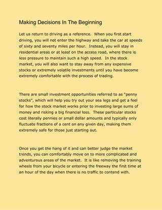 Making Decisions In The Beginning
Let us return to driving as a reference. When you first start
driving, you will not enter the highway and take the car at speeds
of sixty and seventy miles per hour. Instead, you will stay in
residential areas or at least on the access road, where there is
less pressure to maintain such a high speed. In the stock
market, you will also want to stay away from any expensive
stocks or extremely volatile investments until you have become
extremely comfortable with the process of trading.
There are small investment opportunities referred to as “penny
stocks”, which will help you try out your sea legs and get a feel
for how the stock market works prior to investing large sums of
money and risking a big financial loss. These particular stocks
cost literally pennies or small dollar amounts and typically only
fluctuate fractions of a cent on any given day, making them
extremely safe for those just starting out.
Once you get the hang of it and can better judge the market
trends, you can comfortably move on to more complicated and
adventurous areas of the market. It is like removing the training
wheels from your bicycle or entering the freeway the first time at
an hour of the day when there is no traffic to contend with.
 
