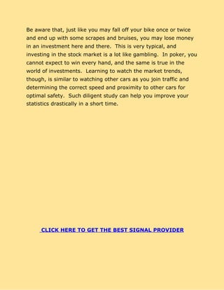 Be aware that, just like you may fall off your bike once or twice
and end up with some scrapes and bruises, you may lose money
in an investment here and there. This is very typical, and
investing in the stock market is a lot like gambling. In poker, you
cannot expect to win every hand, and the same is true in the
world of investments. Learning to watch the market trends,
though, is similar to watching other cars as you join traffic and
determining the correct speed and proximity to other cars for
optimal safety. Such diligent study can help you improve your
statistics drastically in a short time.
CLICK HERE TO GET THE BEST SIGNAL PROVIDER
 