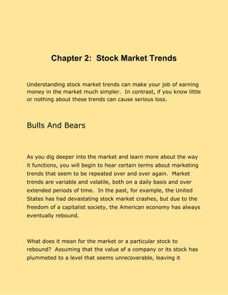 Chapter 2: Stock Market Trends
Understanding stock market trends can make your job of earning
money in the market much simpler. In contrast, if you know little
or nothing about these trends can cause serious loss.
Bulls And Bears
As you dig deeper into the market and learn more about the way
it functions, you will begin to hear certain terms about marketing
trends that seem to be repeated over and over again. Market
trends are variable and volatile, both on a daily basis and over
extended periods of time. In the past, for example, the United
States has had devastating stock market crashes, but due to the
freedom of a capitalist society, the American economy has always
eventually rebound.
What does it mean for the market or a particular stock to
rebound? Assuming that the value of a company or its stock has
plummeted to a level that seems unrecoverable, leaving it
 