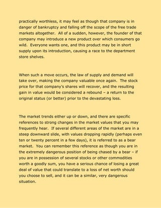 practically worthless, it may feel as though that company is in
danger of bankruptcy and falling off the scope of the free trade
markets altogether. All of a sudden, however, the founder of that
company may introduce a new product over which consumers go
wild. Everyone wants one, and this product may be in short
supply upon its introduction, causing a race to the department
store shelves.
When such a move occurs, the law of supply and demand will
take over, making the company valuable once again. The stock
price for that company’s shares will recover, and the resulting
gain in value would be considered a rebound – a return to the
original status (or better) prior to the devastating loss.
The market trends either up or down, and there are specific
references to strong changes in the market values that you may
frequently hear. If several different areas of the market are in a
steep downward slide, with values dropping rapidly (perhaps even
ten or twenty percent in a few days), it is referred to as a bear
market. You can remember this reference as though you are in
the extremely dangerous position of being chased by a bear – if
you are in possession of several stocks or other commodities
worth a goodly sum, you have a serious chance of losing a great
deal of value that could translate to a loss of net worth should
you choose to sell, and it can be a similar, very dangerous
situation.
 