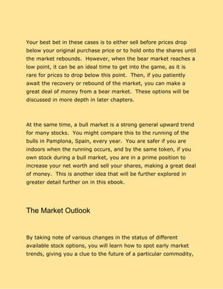 Your best bet in these cases is to either sell before prices drop
below your original purchase price or to hold onto the shares until
the market rebounds. However, when the bear market reaches a
low point, it can be an ideal time to get into the game, as it is
rare for prices to drop below this point. Then, if you patiently
await the recovery or rebound of the market, you can make a
great deal of money from a bear market. These options will be
discussed in more depth in later chapters.
At the same time, a bull market is a strong general upward trend
for many stocks. You might compare this to the running of the
bulls in Pamplona, Spain, every year. You are safer if you are
indoors when the running occurs, and by the same token, if you
own stock during a bull market, you are in a prime position to
increase your net worth and sell your shares, making a great deal
of money. This is another idea that will be further explored in
greater detail further on in this ebook.
The Market Outlook
By taking note of various changes in the status of different
available stock options, you will learn how to spot early market
trends, giving you a clue to the future of a particular commodity,
 