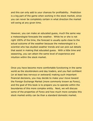 and this can only add to your chances for profitability. Prediction
is a big part of the game when working in the stock market, since
you can never be completely certain in what direction the market
will swing at any given time.
However, you can make an educated guess, much the same way
a meteorologist forecasts the weather. While he or she is not
right 100% of the time, the forecast is usually quite close to the
actual outcome of the weather because the meteorologist is a
scientist who has studied weather trends and can pick out details
that assist in making that educated guess. With a little time and
seasoning, you can attain the same level of experience and
intuition within the stock market.
Once you have become more comfortable functioning in the same
world as the stockbrokers and day traders, and you feel confident
(or at least less nervous or awkward) making such important
financial decisions, you may decide to make your move toward
the Foreign Exchange Market (more commonly known as Forex),
and the goal of this book is to prepare you to operate within the
boundaries of this more complex entity. Next, we will discuss
some of the properties of Forex and how much more complex this
stock market entity can be than a standard domestic market.
 