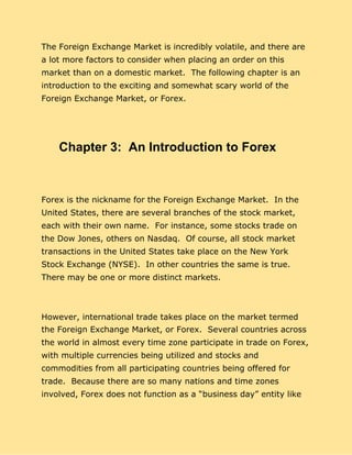 The Foreign Exchange Market is incredibly volatile, and there are
a lot more factors to consider when placing an order on this
market than on a domestic market. The following chapter is an
introduction to the exciting and somewhat scary world of the
Foreign Exchange Market, or Forex.
Chapter 3: An Introduction to Forex
Forex is the nickname for the Foreign Exchange Market. In the
United States, there are several branches of the stock market,
each with their own name. For instance, some stocks trade on
the Dow Jones, others on Nasdaq. Of course, all stock market
transactions in the United States take place on the New York
Stock Exchange (NYSE). In other countries the same is true.
There may be one or more distinct markets.
However, international trade takes place on the market termed
the Foreign Exchange Market, or Forex. Several countries across
the world in almost every time zone participate in trade on Forex,
with multiple currencies being utilized and stocks and
commodities from all participating countries being offered for
trade. Because there are so many nations and time zones
involved, Forex does not function as a “business day” entity like
 