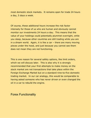 most domestic stock markets. It remains open for trade 24 hours
a day, 5 days a week.
Of course, these additional hours increase the risk factor
intensely for those of us who are human and obviously cannot
monitor our investments 24 hours a day. This means that the
value of your holdings could potentially plummet overnight, while
you sleep, because other countries are still trading while you are
in a dream world. Again, it is like a car – there are many moving
pieces under the hood, and just because you cannot see them
does not mean they are not functioning.
This is one reason for several safety options, like limit orders,
which we will discuss later. This is also why it is strongly
recommended that your first attempts to make money on the
stock market are not transactions that take place within the
Foreign Exchange Market but on a standard nine-to-five domestic
trading market. In our car analogy, this would be comparable to
having asked someone who has never driven or even changed the
oil in a car to rebuild the engine.
Forex Functionality
 