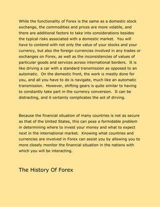 While the functionality of Forex is the same as a domestic stock
exchange, the commodities and prices are more volatile, and
there are additional factors to take into considerations besides
the typical risks associated with a domestic market. You will
have to contend with not only the value of your stocks and your
currency, but also the foreign currencies involved in any trades or
exchanges on Forex, as well as the inconsistencies of values of
particular goods and services across international borders. It is
like driving a car with a standard transmission as opposed to an
automatic. On the domestic front, the work is mostly done for
you, and all you have to do is navigate, much like an automatic
transmission. However, shifting gears is quite similar to having
to constantly take part in the currency conversion. It can be
distracting, and it certainly complicates the act of driving.
Because the financial situation of many countries is not as secure
as that of the United States, this can pose a formidable problem
in determining where to invest your money and what to expect
next in the international market. Knowing what countries and
currencies are involved in Forex can assist you by allowing you to
more closely monitor the financial situation in the nations with
which you will be interacting.
The History Of Forex
 