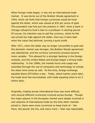When foreign trade began, it was not an international trade
market. It was borne out of the Bretton Woods agreement in
1944, which set forth that foreign currencies would be fixed
against the dollar, which was valued at $35 per ounce of gold.
This precedent was first put into practice in 1967, when a bank in
Chicago refused to fund a loan to a professor in sterling pound.
Of course, his intention was to sell the currency, which he felt
was priced too high against the dollar, then buy it back later
when the value had declined, turning a quick profit.
After 1971, when the dollar was no longer convertible to gold and
the domestic market was stronger, the Bretton Woods agreement
was abandoned, and the currency conversion process became
more variable. This allowed for a stronger backing in the foreign
markets, and the United States and Europe began a strong trade
relationship. In the 1980s, the market hours and usage was
extended through the use of computers and technology to include
the Asian time zones as well. At this time, foreign exchange
equaled about $70 billion a day. Today, about twenty years later,
the trade level has skyrocketed, with trade equaling close to $1.5
trillion daily.
Originally, trading across international lines was more difficult,
with several different currencies involved across Europe. Though
the major players in the European market were deeply involved in
and veterans of international trade by the time other markets
joined in, there were more currencies to keep track of – the
franc, the pound, the lira, and many more – than was reasonable.
 