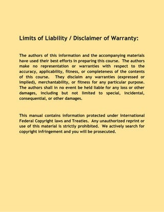 Limits of Liability / Disclaimer of Warranty: 
 
The authors of this information and the accompanying materials
                 
have used their best efforts in preparing this course. The authors
                     
make no representation or warranties with respect to the
                 
accuracy, applicability, fitness, or completeness of the contents
               
of this course. They disclaim any warranties (expressed or
                 
implied), merchantability, or fitness for any particular purpose.
               
The authors shall in no event be held liable for any loss or other
                           
damages, including but not limited to special, incidental,
               
consequential, or other damages. 
  
This manual contains information protected under International
             
Federal Copyright laws and Treaties. Any unauthorized reprint or
                 
use of this material is strictly prohibited. We actively search for
                     
copyright infringement and you will be prosecuted. 
  
 