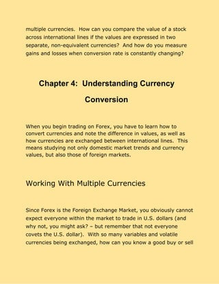 multiple currencies. How can you compare the value of a stock
across international lines if the values are expressed in two
separate, non-equivalent currencies? And how do you measure
gains and losses when conversion rate is constantly changing?
Chapter 4: Understanding Currency
Conversion
When you begin trading on Forex, you have to learn how to
convert currencies and note the difference in values, as well as
how currencies are exchanged between international lines. This
means studying not only domestic market trends and currency
values, but also those of foreign markets.
Working With Multiple Currencies
Since Forex is the Foreign Exchange Market, you obviously cannot
expect everyone within the market to trade in U.S. dollars (and
why not, you might ask? – but remember that not everyone
covets the U.S. dollar). With so many variables and volatile
currencies being exchanged, how can you know a good buy or sell
 