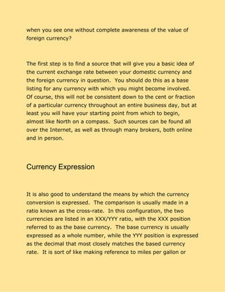 when you see one without complete awareness of the value of
foreign currency?
The first step is to find a source that will give you a basic idea of
the current exchange rate between your domestic currency and
the foreign currency in question. You should do this as a base
listing for any currency with which you might become involved.
Of course, this will not be consistent down to the cent or fraction
of a particular currency throughout an entire business day, but at
least you will have your starting point from which to begin,
almost like North on a compass. Such sources can be found all
over the Internet, as well as through many brokers, both online
and in person.
Currency Expression
It is also good to understand the means by which the currency
conversion is expressed. The comparison is usually made in a
ratio known as the cross-rate. In this configuration, the two
currencies are listed in an XXX/YYY ratio, with the XXX position
referred to as the base currency. The base currency is usually
expressed as a whole number, while the YYY position is expressed
as the decimal that most closely matches the based currency
rate. It is sort of like making reference to miles per gallon or
 