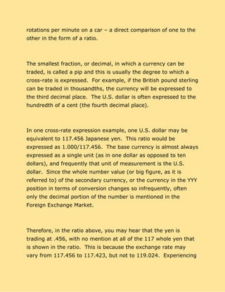 rotations per minute on a car – a direct comparison of one to the
other in the form of a ratio.
The smallest fraction, or decimal, in which a currency can be
traded, is called a pip and this is usually the degree to which a
cross-rate is expressed. For example, if the British pound sterling
can be traded in thousandths, the currency will be expressed to
the third decimal place. The U.S. dollar is often expressed to the
hundredth of a cent (the fourth decimal place).
In one cross-rate expression example, one U.S. dollar may be
equivalent to 117.456 Japanese yen. This ratio would be
expressed as 1.000/117.456. The base currency is almost always
expressed as a single unit (as in one dollar as opposed to ten
dollars), and frequently that unit of measurement is the U.S.
dollar. Since the whole number value (or big figure, as it is
referred to) of the secondary currency, or the currency in the YYY
position in terms of conversion changes so infrequently, often
only the decimal portion of the number is mentioned in the
Foreign Exchange Market.
Therefore, in the ratio above, you may hear that the yen is
trading at .456, with no mention at all of the 117 whole yen that
is shown in the ratio. This is because the exchange rate may
vary from 117.456 to 117.423, but not to 119.024. Experiencing
 