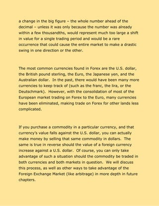 a change in the big figure – the whole number ahead of the
decimal – unless it was only because the number was already
within a few thousandths, would represent much too large a shift
in value for a single trading period and would be a rare
occurrence that could cause the entire market to make a drastic
swing in one direction or the other.
The most common currencies found in Forex are the U.S. dollar,
the British pound sterling, the Euro, the Japanese yen, and the
Australian dollar. In the past, there would have been many more
currencies to keep track of (such as the franc, the lira, or the
Deutschmark). However, with the consolidation of most of the
European market trading on Forex to the Euro, many currencies
have been eliminated, making trade on Forex for other lands less
complicated.
If you purchase a commodity in a particular currency, and that
currency’s value falls against the U.S. dollar, you can actually
make money by selling that same commodity in dollars. The
same is true in reverse should the value of a foreign currency
increase against a U.S. dollar. Of course, you can only take
advantage of such a situation should the commodity be traded in
both currencies and both markets in question. We will discuss
this process, as well as other ways to take advantage of the
Foreign Exchange Market (like arbitrage) in more depth in future
chapters.
 