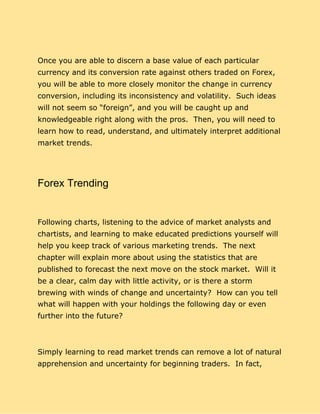 Once you are able to discern a base value of each particular
currency and its conversion rate against others traded on Forex,
you will be able to more closely monitor the change in currency
conversion, including its inconsistency and volatility. Such ideas
will not seem so “foreign”, and you will be caught up and
knowledgeable right along with the pros. Then, you will need to
learn how to read, understand, and ultimately interpret additional
market trends.
Forex Trending
Following charts, listening to the advice of market analysts and
chartists, and learning to make educated predictions yourself will
help you keep track of various marketing trends. The next
chapter will explain more about using the statistics that are
published to forecast the next move on the stock market. Will it
be a clear, calm day with little activity, or is there a storm
brewing with winds of change and uncertainty? How can you tell
what will happen with your holdings the following day or even
further into the future?
Simply learning to read market trends can remove a lot of natural
apprehension and uncertainty for beginning traders. In fact,
 