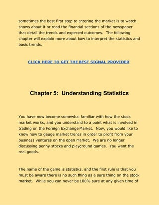 sometimes the best first step to entering the market is to watch
shows about it or read the financial sections of the newspaper
that detail the trends and expected outcomes. The following
chapter will explain more about how to interpret the statistics and
basic trends.
CLICK HERE TO GET THE BEST SIGNAL PROVIDER
Chapter 5: Understanding Statistics
You have now become somewhat familiar with how the stock
market works, and you understand to a point what is involved in
trading on the Foreign Exchange Market. Now, you would like to
know how to gauge market trends in order to profit from your
business ventures on the open market. We are no longer
discussing penny stocks and playground games. You want the
real goods.
The name of the game is statistics, and the first rule is that you
must be aware there is no such thing as a sure thing on the stock
market. While you can never be 100% sure at any given time of
 