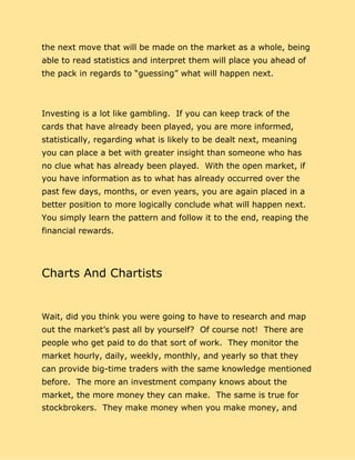 the next move that will be made on the market as a whole, being
able to read statistics and interpret them will place you ahead of
the pack in regards to “guessing” what will happen next.
Investing is a lot like gambling. If you can keep track of the
cards that have already been played, you are more informed,
statistically, regarding what is likely to be dealt next, meaning
you can place a bet with greater insight than someone who has
no clue what has already been played. With the open market, if
you have information as to what has already occurred over the
past few days, months, or even years, you are again placed in a
better position to more logically conclude what will happen next.
You simply learn the pattern and follow it to the end, reaping the
financial rewards.
Charts And Chartists
Wait, did you think you were going to have to research and map
out the market’s past all by yourself? Of course not! There are
people who get paid to do that sort of work. They monitor the
market hourly, daily, weekly, monthly, and yearly so that they
can provide big-time traders with the same knowledge mentioned
before. The more an investment company knows about the
market, the more money they can make. The same is true for
stockbrokers. They make money when you make money, and
 