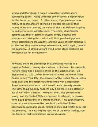 strong and flourishing, a nation is wealthier and has more
purchasing power. Along with that power comes a higher value
for the items purchased. In other words, if people have more
money to spend and are spending a greater amount of that
money at Walmart stores, the value of stock at Walmart is going
to multiply at a considerable rate. Therefore, stockholders
become wealthier in terms of assets, simply because the
shoppers are driving the market with their purchasing power.
When stockholders are wealthy, and the value of their holdings is
on the rise, they continue to purchase stock, which again, pumps
the economy. A strong upward trend in the stock market is an
excellent sign for any economy.
However, there are also things that affect the market in a
negative fashion, causing stock values to plummet. For example,
warfare rarely has a positive effect on the stock market. On
September 11, 2001, when terrorists attacked the World Trade
Center in New York City, the economy of the United States took a
huge dive, and the nation was threatened with a depression.
Some analysts were sure that it would never properly recover.
The same thing typically happens any time there is an attack or
act of war within a nation. However, the critics proved to be
wrong, and the United States proceeded to rebound, or recover
from a bad downtrend, in a strong manner. This quick recovery
occurred mostly because the people of the United States
continued to push and spend, forcing money and wealth back into
the economy. In watching the reaction of the stock market, you
can learn to read trends based on world events.
 