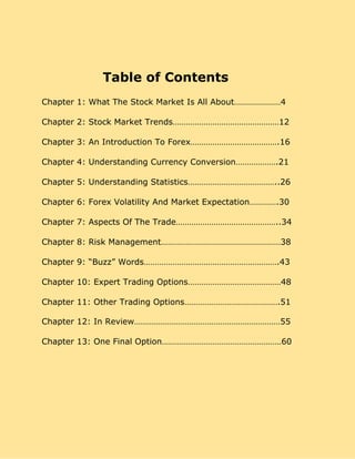 Table of Contents
Chapter 1: What The Stock Market Is All About…………………4
Chapter 2: Stock Market Trends…………………………………………12
Chapter 3: An Introduction To Forex………………………………….16
Chapter 4: Understanding Currency Conversion……………….21
Chapter 5: Understanding Statistics…………………………………..26
Chapter 6: Forex Volatility And Market Expectation………….30
Chapter 7: Aspects Of The Trade………………………………………..34
Chapter 8: Risk Management………………………………………………38
Chapter 9: “Buzz” Words…………………………………………………….43
Chapter 10: Expert Trading Options……………………………………48
Chapter 11: Other Trading Options…………………………………….51
Chapter 12: In Review…………………………………………………………55
Chapter 13: One Final Option………………………………………………60
 
