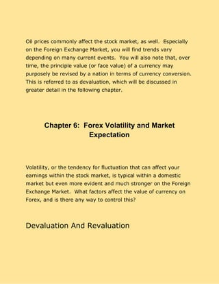 Oil prices commonly affect the stock market, as well. Especially
on the Foreign Exchange Market, you will find trends vary
depending on many current events. You will also note that, over
time, the principle value (or face value) of a currency may
purposely be revised by a nation in terms of currency conversion.
This is referred to as devaluation, which will be discussed in
greater detail in the following chapter.
Chapter 6: Forex Volatility and Market
Expectation
Volatility, or the tendency for fluctuation that can affect your
earnings within the stock market, is typical within a domestic
market but even more evident and much stronger on the Foreign
Exchange Market. What factors affect the value of currency on
Forex, and is there any way to control this?
Devaluation And Revaluation
 