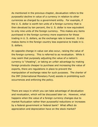 As mentioned in the previous chapter, devaluation refers to the
purposeful decline in value of a currency in relation to other
currencies as charged by a government entity. For example, if
the U. S. dollar is worth ten units of a foreign currency that is
then devalued by ten percent, the U. S. dollar is now equivalent
to only nine units of the foreign currency. This makes any items
purchased in the foreign currency more expensive for those
trading in U. S. dollars, as the exchange rate is lowered. It also
makes items in the foreign country less expensive to trade in U.
S. dollars.
An opposite change in value can also occur, raising the value of
the foreign currency. This is referred to as revaluation. While it
may seem that purposely adjusting the value of a nation’s
currency is “cheating”, or taking an unfair advantage by making
foreign products cheaper to purchase and increasing the value of
exports, there are regulations in place to prevent the
manipulation of exchange rates for such purposes. The charter of
the IMF (International Monetary Fund) assists in prohibiting such
occurrences and enforcing the policy.
There are ways in which you can take advantage of devaluation
and revaluation, which will be discussed later on. However, what
happens when the value of a foreign currency changes due to
market fluctuation rather than purposeful reductions or increases
by a federal government or federal bank? What effect do
appreciation and depreciation have on the stock market?
 