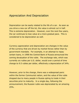 Appreciation And Depreciation
Depreciation can be easily related to the life of a car. As soon as
you drive a new car off the lot, the value is almost cut in half.
This is extreme depreciation. However, over the next few years,
the car continues to lose value at a more gradual pace. This is
considered to be depreciation as well.
Currency appreciation and depreciation are changes in the value
of the currency that are driven by market forces rather than by
government mandate. For example, in an attempt to repay
certain loans, in 1998 the Central Bank of Russia announced the
coming devaluation of the ruble. The exchange rate, which was
currently six rubles per U.S. dollar, would over a period of time
change to 9.5 rubles per dollar, effectively a depreciation of 34%.
However, prior to the change, there was a widespread panic
within the former Communist nation, and the value of the ruble
dropped due to many people in Russia opting to trade in their
securities prior to maturity. In a single day, following the
announcement, the Russian ruble was depreciated by an amazing
25%.
 