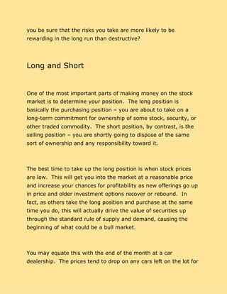 you be sure that the risks you take are more likely to be
rewarding in the long run than destructive?
Long and Short
One of the most important parts of making money on the stock
market is to determine your position. The long position is
basically the purchasing position – you are about to take on a
long-term commitment for ownership of some stock, security, or
other traded commodity. The short position, by contrast, is the
selling position – you are shortly going to dispose of the same
sort of ownership and any responsibility toward it.
The best time to take up the long position is when stock prices
are low. This will get you into the market at a reasonable price
and increase your chances for profitability as new offerings go up
in price and older investment options recover or rebound. In
fact, as others take the long position and purchase at the same
time you do, this will actually drive the value of securities up
through the standard rule of supply and demand, causing the
beginning of what could be a bull market.
You may equate this with the end of the month at a car
dealership. The prices tend to drop on any cars left on the lot for
 