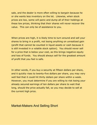sale, and the dealer is more often willing to bargain because he
or she wants less inventory on the lot. Likewise, when stock
prices are low, some will panic and dump all of their holdings at
these low prices, thinking that their shares will never recover the
value. This can only be of assistance to you.
When prices are high, it is likely time to turn around and sell your
shares to bring in a profit, not losing anything on unrealized gain
(profit that cannot be counted in liquid assets or cash because it
is still invested in a volatile stock option). You should never sell
for a price that is below your cost, as this brings negative equity
and loss of funds. You should always sell for the greatest amount
of profit that you feel is safe.
In other words, if you buy a security at fifteen dollars per share,
and it quickly rises to twenty-five dollars per share, you may very
well feel that it could hit thirty dollars per share within a week.
However, you must determine if you are willing to risk losing your
already secured earnings of ten dollars per share to wait that
long, should the price actually fall, so you may decide to sell at
the current high price.
Market-Makers And Selling Short
 