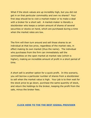 What if the stock values are up incredibly high, but you did not
get in on that particular commodity and own no shares? Your
first step should be to visit a market-maker or to make a deal
with a broker for a short sell. A market-maker is literally a
stockbroker who keeps a certain amount of shares of several
securities or stocks on hand, which are purchased during a time
when the market rates are low.
The firm will then turn around and sell those shares to an
individual at that low price, regardless of the market rate, in
effect making its own market (thus the name). The individual
who purchases from the firm can immediately sell the
commodities on the open market at market rate (which is
higher), making an incredible amount of profit in a short period of
time.
A short sell is another option for a quick profit. In this scenario,
you will borrow a particular number of shares from a stockbroker
to sell when the market value is high. Your job is to then wait for
the stock price to go down, purchase the same quantity of stock,
and return the holdings to the broker, keeping the profit from the
sale, minus the broker fees.
​ ​CLICK HERE TO THE THE BEST SIGNAL PROVIDER
 
