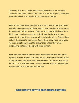 The way that a car dealer works with trade-ins is very similar.
They will purchase the car from you at a very low price, then turn
around and sell it on the lot for a high profit margin.
One of the most positive aspects of a short sell is that you never
actually take possession of the stock, meaning that you are never
in a position to lose money. Because you have sold shares for a
high price, you have already profited, and in the worst-case
scenario, the particular stocks will not drop in price. Rather than
return the stocks to the broker from whom they were borrowed,
you can simply pay back the amount for which they were
originally purchased, along with the premium.
How can you be sure that you will not overshoot the best price
options or miss a good rate because you are unavailable to place
a buy order or sell order with your broker? Is there a way to set
limits on your trades? Next, we will discuss ways to protect your
investments and limit your risk factors.
​ ​ CLICK HERE TO GET THE BEST SIGNAL PROVIDER
 