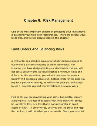 Chapter 8: Risk Management
One of the most important aspects of protecting your investments
is balancing your risks with reassurances. There are several ways
to do this, and we will discuss those in this chapter.
Limit Orders And Balancing Risks
A limit order is a standing amount at which you have agreed to
buy or sell a particular security or other commodity. For
instance, you have designated to your stockbroker that you will
not sell X Security until its value reaches a minimum value of Y
dollars. At the same time, you will not purchase the same X
Security if it exceeds a value of Z. Setting limits for the price you
pay for a particular security, as well as the price you will accept
to sell it, protects you and your investment in several ways.
First of all, you are maximizing your gains, but mostly, you are
avoiding loss. Any loss that occurs with limit orders will always
be unrealized loss, or a loss that is not measurable in liquid
assets or cash. In other words, until you sell the stock and reap
the net loss, it will not affect your net worth. Since you have set
 