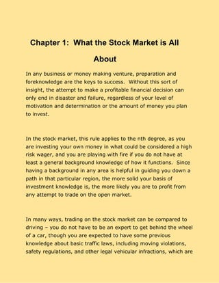 Chapter 1: What the Stock Market is All
About
In any business or money making venture, preparation and
foreknowledge are the keys to success. Without this sort of
insight, the attempt to make a profitable financial decision can
only end in disaster and failure, regardless of your level of
motivation and determination or the amount of money you plan
to invest.
In the stock market, this rule applies to the nth degree, as you
are investing your own money in what could be considered a high
risk wager, and you are playing with fire if you do not have at
least a general background knowledge of how it functions. Since
having a background in any area is helpful in guiding you down a
path in that particular region, the more solid your basis of
investment knowledge is, the more likely you are to profit from
any attempt to trade on the open market.
In many ways, trading on the stock market can be compared to
driving – you do not have to be an expert to get behind the wheel
of a car, though you are expected to have some previous
knowledge about basic traffic laws, including moving violations,
safety regulations, and other legal vehicular infractions, which are
 