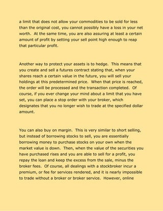 a limit that does not allow your commodities to be sold for less
than the original cost, you cannot possibly have a loss in your net
worth. At the same time, you are also assuring at least a certain
amount of profit by setting your sell point high enough to reap
that particular profit.
Another way to protect your assets is to hedge. This means that
you create and sell a futures contract stating that, when your
shares reach a certain value in the future, you will sell your
holdings at this predetermined price. When that price is reached,
the order will be processed and the transaction completed. Of
course, if you ever change your mind about a limit that you have
set, you can place a stop order with your broker, which
designates that you no longer wish to trade at the specified dollar
amount.
You can also buy on margin. This is very similar to short selling,
but instead of borrowing stocks to sell, you are essentially
borrowing money to purchase stocks on your own when the
market value is down. Then, when the value of the securities you
have purchased rises and you are able to sell for a profit, you
repay the loan and keep the excess from the sale, minus the
broker fees. Of course, all dealings with a stockbroker incur a
premium, or fee for services rendered, and it is nearly impossible
to trade without a broker or broker service. However, online
 
