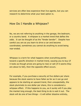 services are often less expensive than live agents, but you can
research to determine what your best option is.
How Do I Handle a Whipsaw?
No, we are not referring to anything in the garage, the bedroom,
or a country band. A whipsaw is a market trend that defies the
odds. It can be thought of as the “fender bender”. Despite how
careful you are as you learn to drive a car and become
coordinated, sometimes you cannot do anything to avoid being
rear-ended.
Whipsaw is a term for what happens when everything points
toward a specific direction in market trend, causing you to buy (if
it looks as though prices are going to rise) or sell (if it seems they
are about to fall), then the opposite effect occurs.
For example, if you purchase a security at five dollars per share
because the stock seems to have fallen as far as it can go and
appears to be starting an upward trend, then unexpectedly, the
stock plummets to one dollar per share, this is considered a
whipsaw effect. If this happens to you, as it surely will if you play
the market long enough, the best thing to do is wait it out. The
stock will do one of two things – it will either dissolve entirely,
 