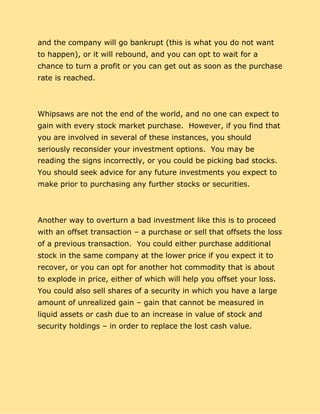 and the company will go bankrupt (this is what you do not want
to happen), or it will rebound, and you can opt to wait for a
chance to turn a profit or you can get out as soon as the purchase
rate is reached.
Whipsaws are not the end of the world, and no one can expect to
gain with every stock market purchase. However, if you find that
you are involved in several of these instances, you should
seriously reconsider your investment options. You may be
reading the signs incorrectly, or you could be picking bad stocks.
You should seek advice for any future investments you expect to
make prior to purchasing any further stocks or securities.
Another way to overturn a bad investment like this is to proceed
with an offset transaction – a purchase or sell that offsets the loss
of a previous transaction. You could either purchase additional
stock in the same company at the lower price if you expect it to
recover, or you can opt for another hot commodity that is about
to explode in price, either of which will help you offset your loss.
You could also sell shares of a security in which you have a large
amount of unrealized gain – gain that cannot be measured in
liquid assets or cash due to an increase in value of stock and
security holdings – in order to replace the lost cash value.
 
