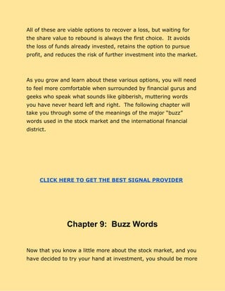 All of these are viable options to recover a loss, but waiting for
the share value to rebound is always the first choice. It avoids
the loss of funds already invested, retains the option to pursue
profit, and reduces the risk of further investment into the market.
As you grow and learn about these various options, you will need
to feel more comfortable when surrounded by financial gurus and
geeks who speak what sounds like gibberish, muttering words
you have never heard left and right. The following chapter will
take you through some of the meanings of the major “buzz”
words used in the stock market and the international financial
district.
CLICK HERE TO GET THE BEST SIGNAL PROVIDER
Chapter 9: Buzz Words
Now that you know a little more about the stock market, and you
have decided to try your hand at investment, you should be more
 