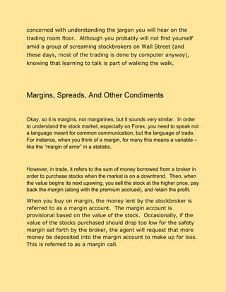 concerned with understanding the jargon you will hear on the
trading room floor. Although you probably will not find yourself
amid a group of screaming stockbrokers on Wall Street (and
these days, most of the trading is done by computer anyway),
knowing that learning to talk is part of walking the walk.
Margins, Spreads, And Other Condiments
Okay, so it is margins, not margarines, but it sounds very similar. In order
to understand the stock market, especially on Forex, you need to speak not
a language meant for common communication, but the language of trade.
For instance, when you think of a margin, for many this means a variable –
like the “margin of error” in a statistic.
However, in trade, it refers to the sum of money borrowed from a broker in
order to purchase stocks when the market is on a downtrend. Then, when
the value begins its next upswing, you sell the stock at the higher price, pay
back the margin (along with the premium accrued), and retain the profit.
When you buy on margin, the money lent by the stockbroker is
referred to as a margin account. The margin account is
provisional based on the value of the stock. Occasionally, if the
value of the stocks purchased should drop too low for the safety
margin set forth by the broker, the agent will request that more
money be deposited into the margin account to make up for loss.
This is referred to as a margin call.
 
