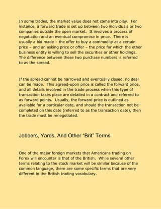 In some trades, the market value does not come into play. For
instance, a forward trade is set up between two individuals or two
companies outside the open market. It involves a process of
negotiation and an eventual compromise in price. There is
usually a bid made – the offer to buy a commodity at a certain
price – and an asking price or offer – the price for which the other
business entity is willing to sell the securities or other holdings.
The difference between these two purchase numbers is referred
to as the spread.
If the spread cannot be narrowed and eventually closed, no deal
can be made. This agreed-upon price is called the forward price,
and all details involved in the trade process when this type of
transaction takes place are detailed in a contract and referred to
as forward points. Usually, the forward price is outlined as
available for a particular date, and should the transaction not be
completed on this date (referred to as the transaction date), then
the trade must be renegotiated.
Jobbers, Yards, And Other “Brit” Terms
One of the major foreign markets that Americans trading on
Forex will encounter is that of the British. While several other
terms relating to the stock market will be similar because of the
common language, there are some specific terms that are very
different in the British trading vocabulary.
 