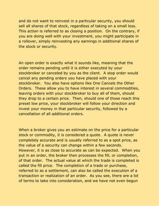 and do not want to reinvest in a particular security, you should
sell all shares of that stock, regardless of taking on a small loss.
This action is referred to as closing a position. On the contrary, if
you are doing well with your investment, you might participate in
a rollover, simply reinvesting any earnings in additional shares of
the stock or security.
An open order is exactly what it sounds like, meaning that the
order remains pending until it is either executed by your
stockbroker or canceled by you as the client. A stop order would
cancel any pending orders you have placed with your
stockbroker. You also have options like One Cancels the Other
Orders. These allow you to have interest in several commodities,
leaving orders with your stockbroker to buy all of them, should
they drop to a certain price. Then, should one of those reach this
preset low price, your stockbroker will follow your direction and
invest your money in that particular security, followed by a
cancellation of all additional orders.
When a broker gives you an estimate on the price for a particular
stock or commodity, it is considered a quote. A quote is never
completely accurate and is usually referred to as a spot price, as
the value of a security can change within a few seconds.
However, it is as close to accurate as can be expected. When you
put in an order, the broker then processes the fill, or completion,
of that order. The actual value at which the trade is completed is
called the fill price. The completion of a trade or purchase,
referred to as a settlement, can also be called the execution of a
transaction or realization of an order. As you see, there are a lot
of terms to take into consideration, and we have not even begun
 