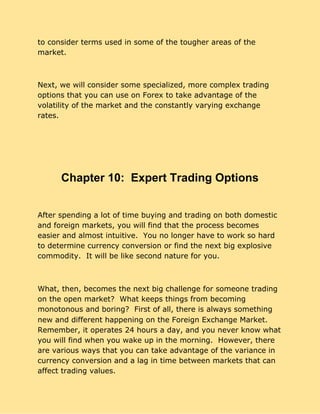 to consider terms used in some of the tougher areas of the
market.
Next, we will consider some specialized, more complex trading
options that you can use on Forex to take advantage of the
volatility of the market and the constantly varying exchange
rates.
Chapter 10: Expert Trading Options
  
After spending a lot of time buying and trading on both domestic
and foreign markets, you will find that the process becomes
easier and almost intuitive. You no longer have to work so hard
to determine currency conversion or find the next big explosive
commodity. It will be like second nature for you.
What, then, becomes the next big challenge for someone trading
on the open market? What keeps things from becoming
monotonous and boring? First of all, there is always something
new and different happening on the Foreign Exchange Market.
Remember, it operates 24 hours a day, and you never know what
you will find when you wake up in the morning. However, there
are various ways that you can take advantage of the variance in
currency conversion and a lag in time between markets that can
affect trading values.
 