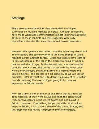 Arbitrage
There are some commodities that are traded in multiple
currencies on multiple markets on Forex. Although computers
have made worldwide communication almost lightning fast these
days, all of these markets can trade together with fairly
equivalent values for the securities shared across currencies.
However, the system is not perfect, and the value may rise or fall
in one country and currency prior to the same change in value
reaching across another border. Seasoned traders have learned
to take advantage of this lag in the market trending by using a
process called arbitrage. In this transaction, you purchase the
particular stock or security on the market with the lower price
while simultaneously selling the same in a market where the
value is higher. The process is a bit complex, so we will use an
example. Let’s say that one U.S. dollar is equivalent to .5 British
pounds, meaning that everything is going to be twice as
expensive in British pounds.
Now, let’s take a look at the price of a stock that is traded on
both markets. If they were equivalent, then the stock would
trade for two dollars in the United States and one pound in
Britain. However, if something happens and the stock value
drops in Britain, it is six hours ahead of the United States, and
this drop may not hit the American market immediately.
 