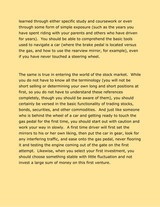 learned through either specific study and coursework or even
through some form of simple exposure (such as the years you
have spent riding with your parents and others who have driven
for years). You should be able to comprehend the basic tools
used to navigate a car (where the brake pedal is located versus
the gas, and how to use the rearview mirror, for example), even
if you have never touched a steering wheel.
The same is true in entering the world of the stock market. While
you do not have to know all the terminology (you will not be
short selling or determining your own long and short positions at
first, so you do not have to understand these references
completely, though you should be aware of them), you should
certainly be versed in the basic functionality of trading stocks,
bonds, securities, and other commodities. And just like someone
who is behind the wheel of a car and getting ready to touch the
gas pedal for the first time, you should start out with caution and
work your way in slowly. A first time driver will first set the
mirrors to his or her own liking, then put the car in gear, look for
any interfering traffic, and ease onto the gas pedal, never flooring
it and testing the engine coming out of the gate on the first
attempt. Likewise, when you select your first investment, you
should choose something stable with little fluctuation and not
invest a large sum of money on this first venture.
 
