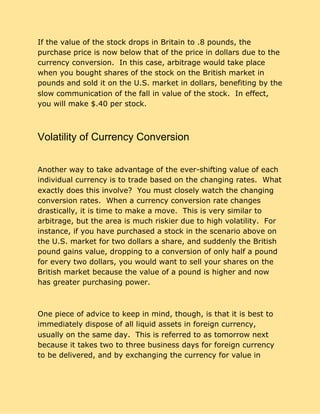 If the value of the stock drops in Britain to .8 pounds, the
purchase price is now below that of the price in dollars due to the
currency conversion. In this case, arbitrage would take place
when you bought shares of the stock on the British market in
pounds and sold it on the U.S. market in dollars, benefiting by the
slow communication of the fall in value of the stock. In effect,
you will make $.40 per stock.
Volatility of Currency Conversion
Another way to take advantage of the ever-shifting value of each
individual currency is to trade based on the changing rates. What
exactly does this involve? You must closely watch the changing
conversion rates. When a currency conversion rate changes
drastically, it is time to make a move. This is very similar to
arbitrage, but the area is much riskier due to high volatility. For
instance, if you have purchased a stock in the scenario above on
the U.S. market for two dollars a share, and suddenly the British
pound gains value, dropping to a conversion of only half a pound
for every two dollars, you would want to sell your shares on the
British market because the value of a pound is higher and now
has greater purchasing power.
One piece of advice to keep in mind, though, is that it is best to
immediately dispose of all liquid assets in foreign currency,
usually on the same day. This is referred to as tomorrow next
because it takes two to three business days for foreign currency
to be delivered, and by exchanging the currency for value in
 