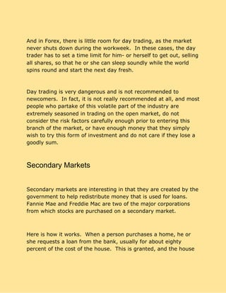 And in Forex, there is little room for day trading, as the market
never shuts down during the workweek. In these cases, the day
trader has to set a time limit for him- or herself to get out, selling
all shares, so that he or she can sleep soundly while the world
spins round and start the next day fresh.
Day trading is very dangerous and is not recommended to
newcomers. In fact, it is not really recommended at all, and most
people who partake of this volatile part of the industry are
extremely seasoned in trading on the open market, do not
consider the risk factors carefully enough prior to entering this
branch of the market, or have enough money that they simply
wish to try this form of investment and do not care if they lose a
goodly sum.
Secondary Markets
Secondary markets are interesting in that they are created by the
government to help redistribute money that is used for loans.
Fannie Mae and Freddie Mac are two of the major corporations
from which stocks are purchased on a secondary market.
Here is how it works. When a person purchases a home, he or
she requests a loan from the bank, usually for about eighty
percent of the cost of the house. This is granted, and the house
 