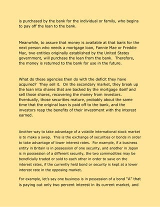 is purchased by the bank for the individual or family, who begins
to pay off the loan to the bank.
Meanwhile, to assure that money is available at that bank for the
next person who needs a mortgage loan, Fannie Mae or Freddie
Mac, two entities originally established by the United States
government, will purchase the loan from the bank. Therefore,
the money is returned to the bank for use in the future.
What do these agencies then do with the deficit they have
acquired? They sell it. On the secondary market, they break up
the loan into shares that are backed by the mortgage itself and
sell those shares, recovering the money from investors.
Eventually, those securities mature, probably about the same
time that the original loan is paid off to the bank, and the
investors reap the benefits of their investment with the interest
earned.
Another way to take advantage of a volatile international stock market
is to make a swap. This is the exchange of securities or bonds in order
to take advantage of lower interest rates. For example, if a business
entity in Britain is in possession of one security, and another in Japan
is in possession of a different security, the two commodities may be
beneficially traded or sold to each other in order to save on the
interest rates, if the currently held bond or security is kept at a lower
interest rate in the opposing market.
For example, let’s say one business is in possession of a bon​d “A” that
is paying out only two percent interest in its current market, and
 