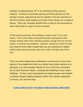 another is holding bonds “B” in its market at three percent
interest. If bond A is actually paying out three percent on the
foreign market, and bond B can be cashed in for four percent on
the first market, both parties can make more money on a trade of
bonds. They can mutually benefit from a sale of the securities to
each other due to a gain of more interest.
If that seems confusing, then perhaps a swap is not in your near
future. This is more often processed between businesses on the
foreign market rather than individual parties, though with the correct
broker, it could be accomplished. However, should you work the deal,
you need to know little except that you are looking at a higher
profit margin than previously, and your broker will take care of the
rest.
There are entire departments dedicated to maintenance on the stock
options.​If you determine that you should have stock options as a
business, you will probably decide to hire a full time consultant
for all your financial needs, including the handling of your share
holdings. In fact, when businesses are large enough and present
a strong enough trading presence within the market, especially
on Forex, you will find that
​CLICK HERE TO GET THE BEST FOREX SIGNAL PROVIDER
 